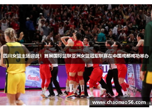 四川女篮主场迎战！首届国际篮联亚洲女篮冠军联赛在中国成都成功举办
